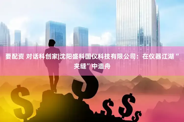 要配资 对话科创家|沈阳盛科国仪科技有限公司：在仪器江湖“夹缝”中造舟