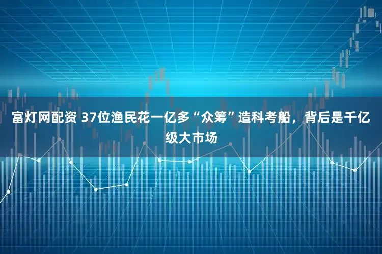 富灯网配资 37位渔民花一亿多“众筹”造科考船，背后是千亿级大市场