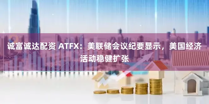 诚富诚达配资 ATFX：美联储会议纪要显示，美国经济活动稳健扩张