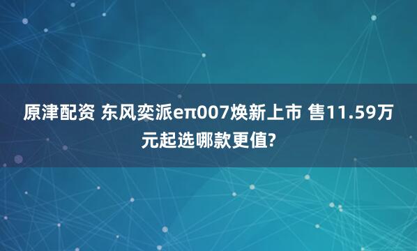 原津配资 东风奕派eπ007焕新上市 售11.59万元起选哪款更值?
