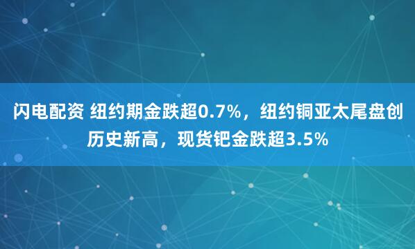 闪电配资 纽约期金跌超0.7%，纽约铜亚太尾盘创历史新高，现货钯金跌超3.5%