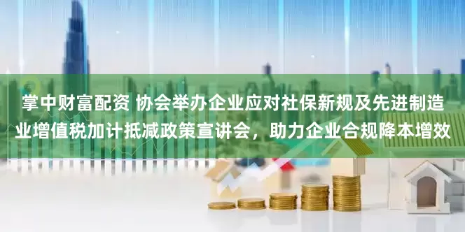 掌中财富配资 协会举办企业应对社保新规及先进制造业增值税加计抵减政策宣讲会，助力企业合规降本增效