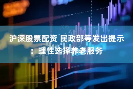 沪深股票配资 民政部等发出提示：理性选择养老服务