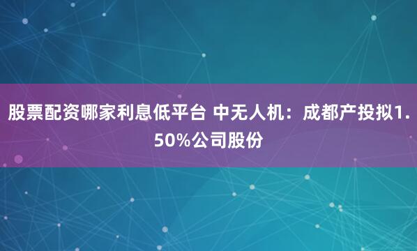 股票配资哪家利息低平台 中无人机：成都产投拟1.50%公司股份
