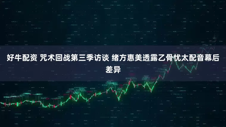 好牛配资 咒术回战第三季访谈 绪方惠美透露乙骨忧太配音幕后差异