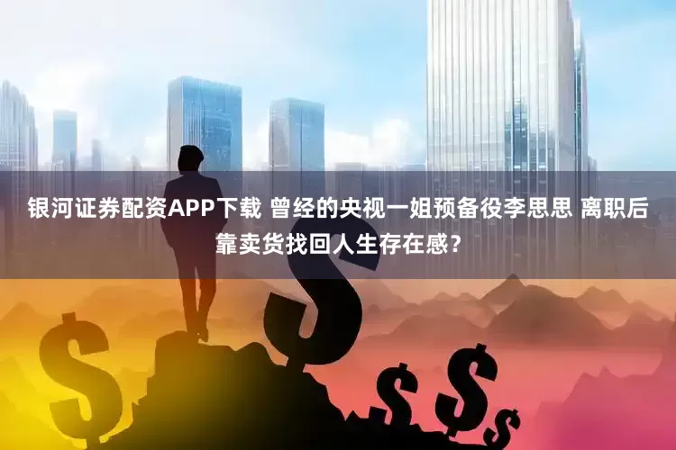 银河证券配资APP下载 曾经的央视一姐预备役李思思 离职后靠卖货找回人生存在感？